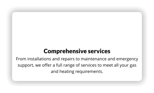 Comprehensive services From installations and repairs to maintenance and emergency support, we offer a full range of services to meet all your gas and heating requirements.