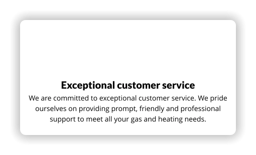 Exceptional customer service We are committed to exceptional customer service. We pride ourselves on providing prompt, friendly and professional support to meet all your gas and heating needs.