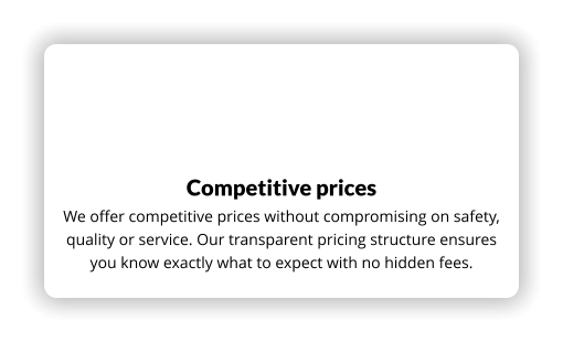 Competitive prices We offer competitive prices without compromising on safety, quality or service. Our transparent pricing structure ensures you know exactly what to expect with no hidden fees.