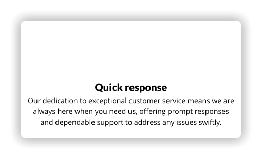 Quick response Our dedication to exceptional customer service means we are always here when you need us, offering prompt responses and dependable support to address any issues swiftly.