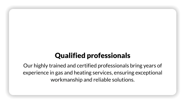 Qualified professionals Our highly trained and certified professionals bring years of experience in gas and heating services, ensuring exceptional workmanship and reliable solutions.