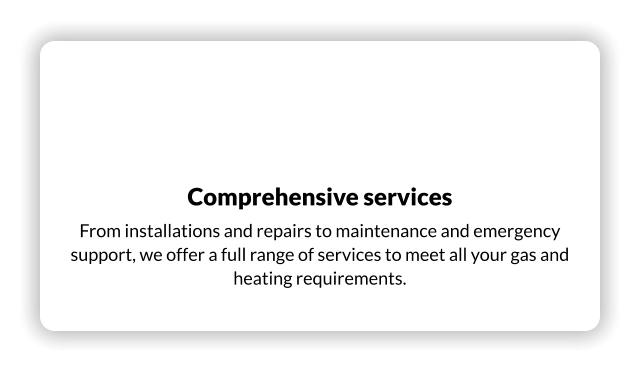 Comprehensive services From installations and repairs to maintenance and emergency support, we offer a full range of services to meet all your gas and heating requirements.