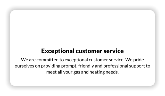 Exceptional customer service We are committed to exceptional customer service. We pride ourselves on providing prompt, friendly and professional support to meet all your gas and heating needs.