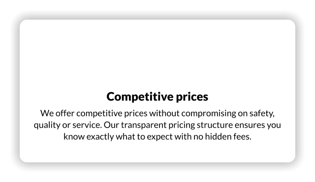 Competitive prices We offer competitive prices without compromising on safety, quality or service. Our transparent pricing structure ensures you know exactly what to expect with no hidden fees.