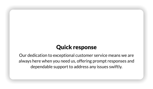 Quick response Our dedication to exceptional customer service means we are always here when you need us, offering prompt responses and dependable support to address any issues swiftly.