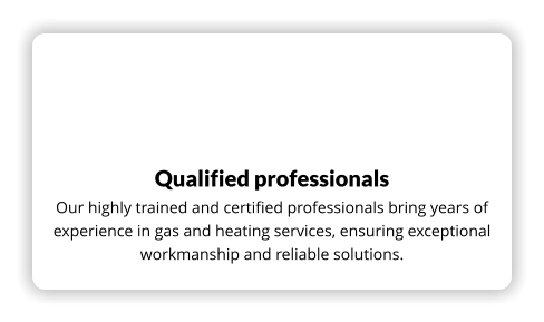 Qualified professionals Our highly trained and certified professionals bring years of experience in gas and heating services, ensuring exceptional workmanship and reliable solutions.