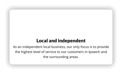 Local and independent As an independent local business, our only focus is to provide the highest level of service to our customers in Ipswich and the surrounding areas.